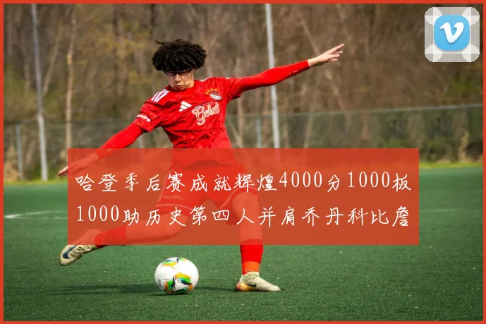 哈登季后赛成就辉煌4000分1000板1000助历史第四人并肩乔丹科比詹姆斯