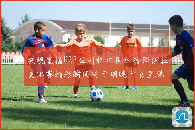 央视直播U23亚洲杯中国队对阵伊拉克比赛精彩瞬间将于明晚十点呈现