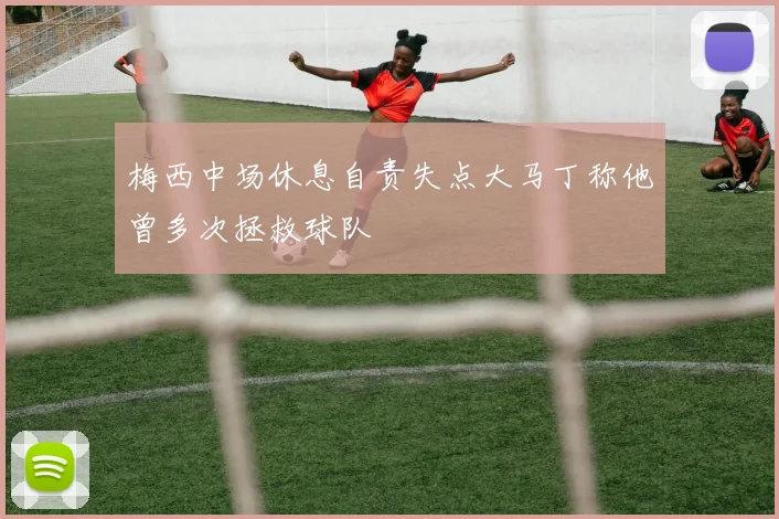 梅西中场休息自责失点大马丁称他曾多次拯救球队