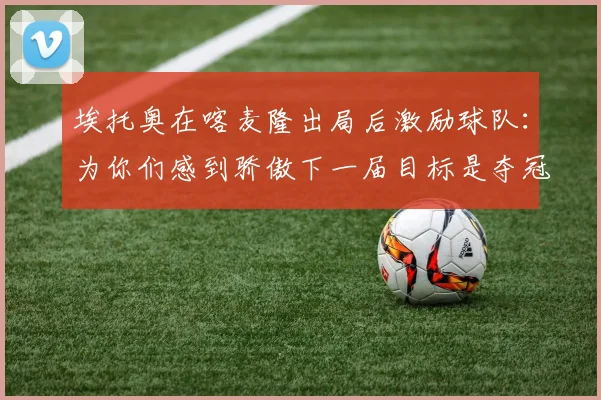 埃托奥在喀麦隆出局后激励球队：为你们感到骄傲下一届目标是夺冠