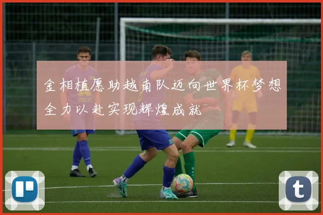 金相植愿助越南队迈向世界杯梦想全力以赴实现辉煌成就