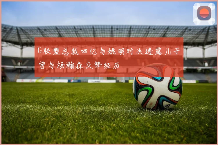 G联盟总裁回忆与姚明对决透露儿子曾与杨瀚森交锋经历