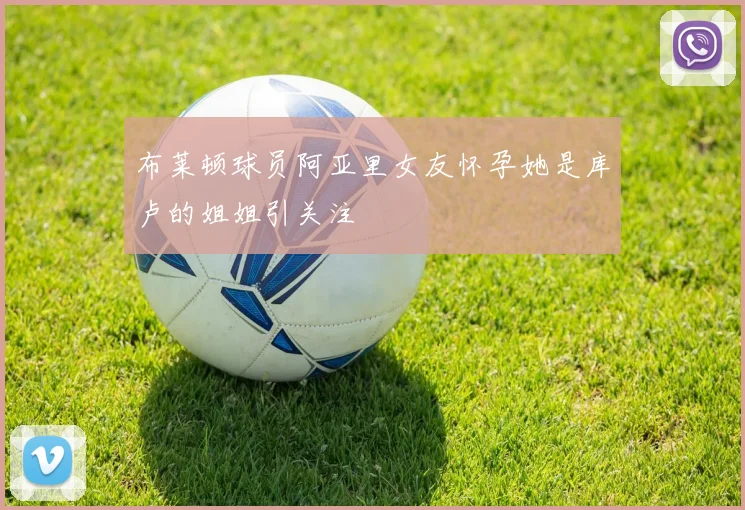 布莱顿球员阿亚里女友怀孕她是库卢的姐姐引关注