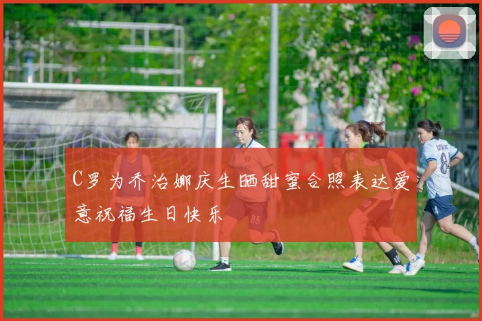 C罗为乔治娜庆生晒甜蜜合照表达爱意祝福生日快乐