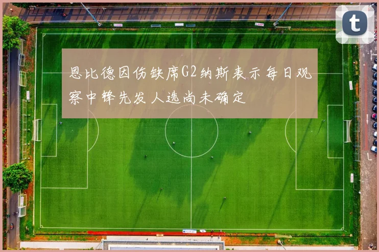 恩比德因伤缺席G2纳斯表示每日观察中锋先发人选尚未确定