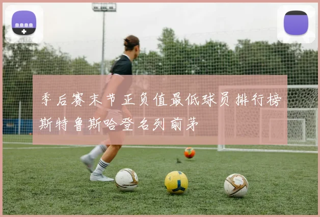 季后赛末节正负值最低球员排行榜斯特鲁斯哈登名列前茅