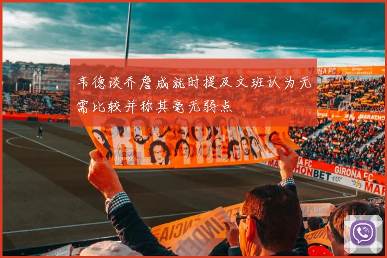 韦德谈乔詹成就时提及文班认为无需比较并称其毫无弱点