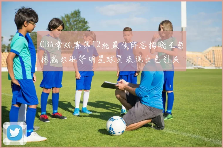 CBA常规赛第12轮最佳阵容揭晓王哲林威尔逊等明星球员表现出色引关注