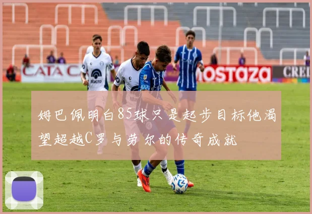 姆巴佩明白85球只是起步目标他渴望超越C罗与劳尔的传奇成就