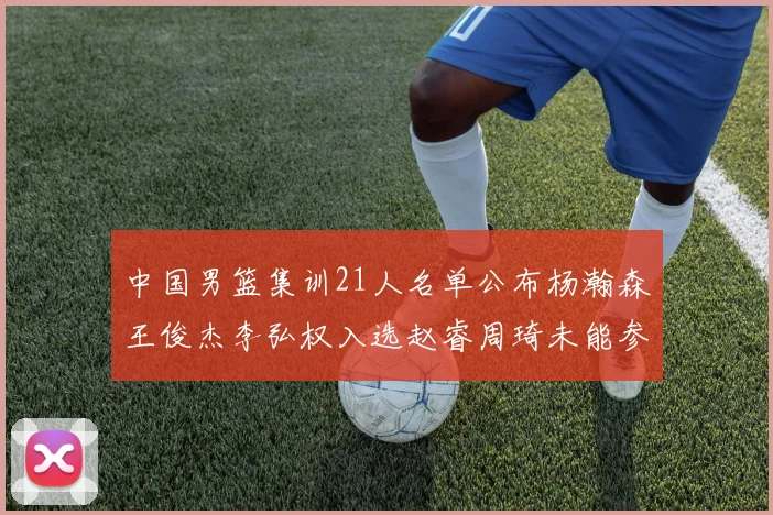 中国男篮集训21人名单公布杨瀚森王俊杰李弘权入选赵睿周琦未能参加