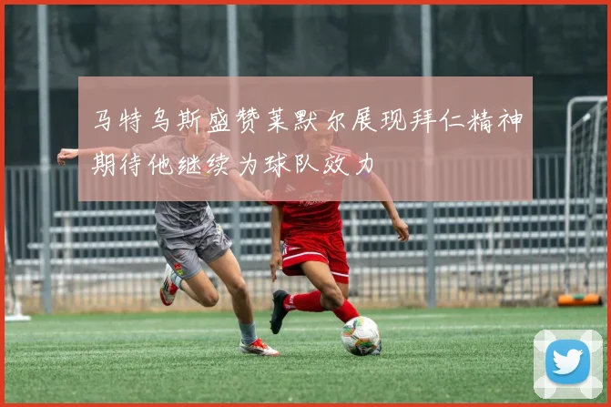 马特乌斯盛赞莱默尔展现拜仁精神期待他继续为球队效力