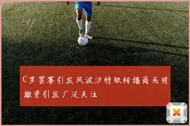 C罗罢赛引发风波沙特联转播商或将撤资引发广泛关注