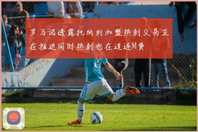 罗马诺透露托纳利加盟热刺交易正在推进同时热刺也在追逐M费