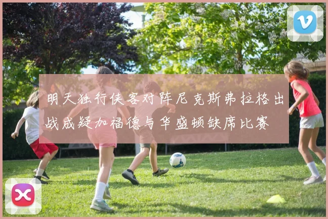 明天独行侠客对阵尼克斯弗拉格出战成疑加福德与华盛顿缺席比赛