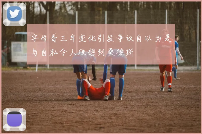字母哥三年变化引发争议自以为是与自私令人联想到桑德斯