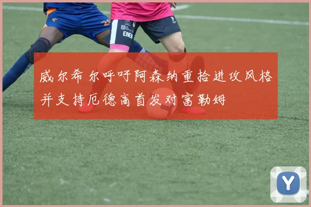威尔希尔呼吁阿森纳重拾进攻风格并支持厄德高首发对富勒姆