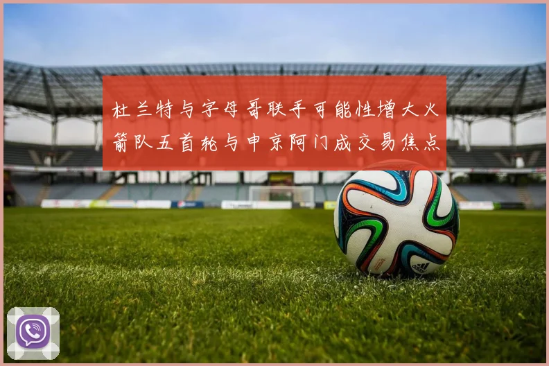 杜兰特与字母哥联手可能性增大火箭队五首轮与申京阿门成交易焦点