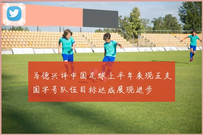 马德兴评中国足球上半年表现五支国字号队伍目标达成展现进步
