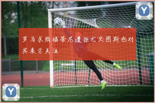 罗马求购福蒂尼遭拒尤文图斯也对其表示关注