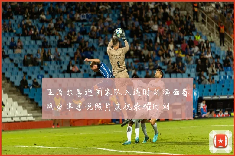 亚马尔喜迎国家队入选时刻满面春风分享喜悦照片庆祝荣耀时刻