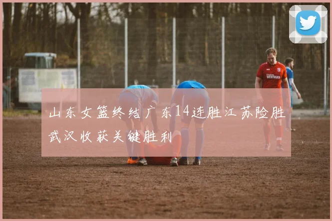 山东女篮终结广东14连胜江苏险胜武汉收获关键胜利