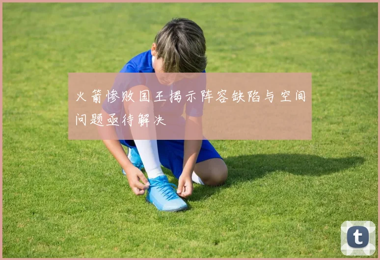 火箭惨败国王揭示阵容缺陷与空间问题亟待解决