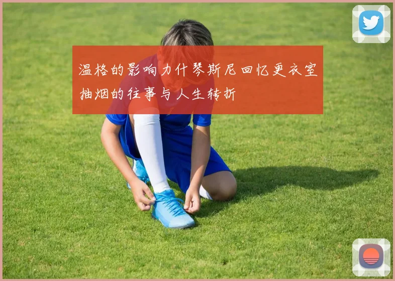 温格的影响力什琴斯尼回忆更衣室抽烟的往事与人生转折