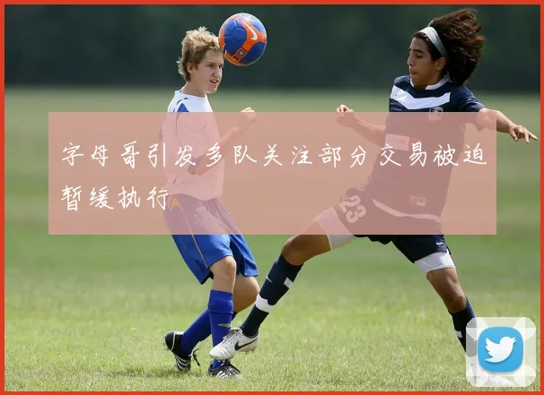 字母哥引发多队关注部分交易被迫暂缓执行